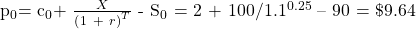   \noindent p${}_{0 }$= c${}_{0}$+ ${{X}\over {{\left(1\ +\ r\right)}^T}}$ - S${}_{0}$ = 2 + 100/1.1${}^{0.25}$ -- 90 = \$9.64  