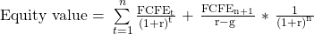 \mathrm{Equity\ value=\ }\sum\limits_{t=1}^{n}{\frac{\mathrm{FCF}{\mathrm{E}}_{\mathrm{t}}}{{\left(\mathrm{1}\mathrm{+r}\right)}^{\mathrm{t}}}\mathrm{\ +\ }\frac{\mathrm{FCF}{\mathrm{E}}_{\mathrm{n+1}}}{\mathrm{r-g\ }}\mathrm{\ *\ }\frac{\mathrm{1}}{{\left(\mathrm{1+r}\right)}^{\mathrm{n}}}} 