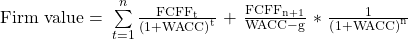 \mathrm{Firm\ value=\ }\sum\limits_{t=1}^{n}{\frac{\mathrm{FCF}{\mathrm{F}}_{\mathrm{t}}}{{\left(\mathrm{1+WACC}\right)}^{\mathrm{t}}}}\mathrm{\ +\ }\frac{\mathrm{FCF}{\mathrm{F}}_{\mathrm{n+1}}}{\mathrm{WACC-g}}\mathrm{\ *\ }\frac{\mathrm{1}}{{\left(\mathrm{1+WACC}\right)}^{\mathrm{n}}}